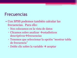 Frecuencias
• Con SPSS podemos también calcular las
frecuencias. Para ello:
▫ Nos colocamos en la vista de datos
▫ Clicamos sobre analizar estadísticos
descriptivosfrecuencias
▫ Tenemos que seleccionar la opción “mostrar tabla
de frecuencia”
▫ Doble clic sobre la variable  aceptar
 