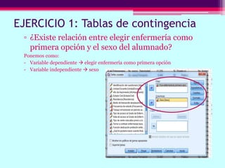 EJERCICIO 1: Tablas de contingencia
▫ ¿Existe relación entre elegir enfermería como
primera opción y el sexo del alumnado?
Ponemos como:
- Variable dependiente  elegir enfermería como primera opción
- Variable independiente  sexo
 
