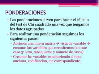 PONDERACIONES
• Las ponderaciones sirven para hacer el cálculo
del test de Chi cuadrado una vez que tengamos
los datos agrupados.
• Para realizar una ponderación seguimos los
siguientes pasos:
▫ Abrimos una nueva matriz  vista de variable 
creamos las variables que necesitemos (en este
caso 3: sexo, tabaquismo y número de casos)
▫ Creamos las variables estableciendo el tipo,
anchura, codificación, etc correspondiente
 