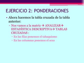EJERCICIO 2: PONDERACIONES
• Ahora hacemos la tabla cruzada de la tabla
anterior:
▫ Nos vamos a la matriz  ANALIZAR
ESTADÍSTICA DESCRIPTIVA TABLAS
CRUZADAS :
 En las filas ponemos el tabaquismo
 En las columnas ponemos el sexo
 