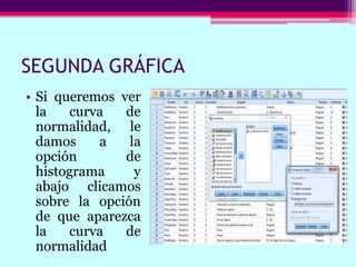 SEGUNDA GRÁFICA
• Si queremos ver
la curva de
normalidad, le
damos a la
opción de
histograma y
abajo clicamos
sobre la opción
de que aparezca
la curva de
normalidad
 