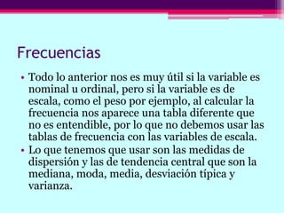 Frecuencias
• Todo lo anterior nos es muy útil si la variable es
nominal u ordinal, pero si la variable es de
escala, como el peso por ejemplo, al calcular la
frecuencia nos aparece una tabla diferente que
no es entendible, por lo que no debemos usar las
tablas de frecuencia con las variables de escala.
• Lo que tenemos que usar son las medidas de
dispersión y las de tendencia central que son la
mediana, moda, media, desviación típica y
varianza.
 