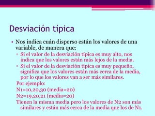 Desviación típica
• Nos indica cuán disperso están los valores de una
variable, de manera que:
▫ Si el valor de la desviación típica es muy alto, nos
indica que los valores están más lejos de la media.
▫ Si el valor de la desviación típica es muy pequeño,
significa que los valores están más cerca de la media,
por lo que los valores van a ser más similares.
Por ejemplo:
N1=10,20,30 (media=20)
N2=19,20,21 (media=20)
Tienen la misma media pero los valores de N2 son más
similares y están más cerca de la media que los de N1.
 