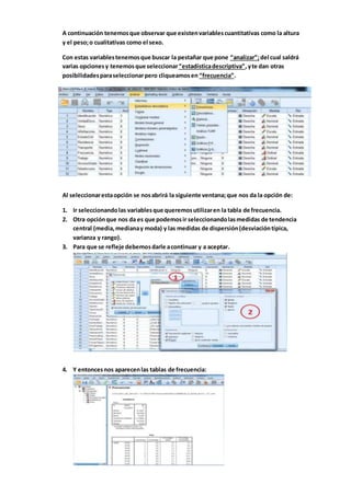 A continuación tenemosque observar que existenvariablescuantitativas como la altura
y el peso;o cualitativas como el sexo.
Con estas variablestenemosque buscar la pestañar que pone “analizar”;del cual saldrá
varias opcionesy tenemosque seleccionar“estadísticadescriptiva”,yte dan otras
posibilidadesparaseleccionarpero cliqueamosen “frecuencia”.
Al seleccionarestaopción se nosabrirá la siguiente ventana;que nos da la opción de:
1. Ir seleccionandolas variablesque queremosutilizaren la tabla de frecuencia.
2. Otra opciónque nos da es que podemosir seleccionandolasmedidas de tendencia
central (media,medianay moda) y las medidas de dispersión(desviacióntípica,
varianza y rango).
3. Para que se refleje debemosdarle acontinuar y a aceptar.
4. Y entoncesnos aparecenlas tablas de frecuencia:
 