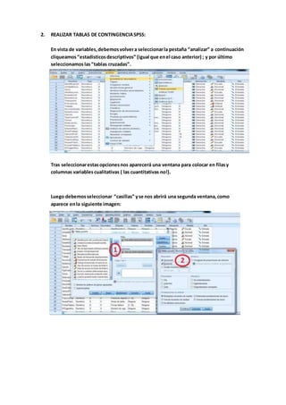 2. REALIZAR TABLAS DE CONTINGENCIASPSS:
En vista de variables,debemosvolvera seleccionarla pestaña “analizar” a continuación
cliqueamos“estadísticosdescriptivos” (igual que enel caso anterior) ; y por último
seleccionamoslas“tablas cruzadas”.
Tras seleccionarestasopcionesnos aparecerá una ventana para colocar en filasy
columnas variablescualitativas ( las cuantitativas no!).
Luego debemosseleccionar “casillas” yse nos abrirá una segunda ventana,como
aparece enla siguiente imagen:
 