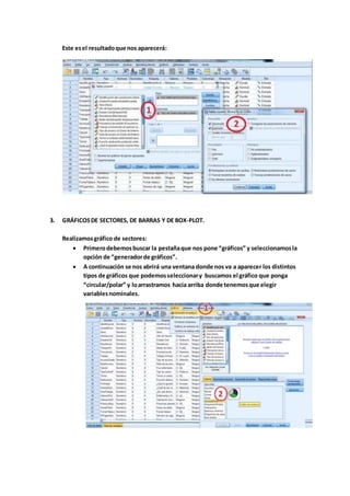 Este esel resultadoque nos aparecerá:
3. GRÁFICOSDE SECTORES, DE BARRAS Y DE BOX-PLOT.
Realizamosgráfico de sectores:
 Primerodebemosbuscar la pestañaque nos pone “gráficos” y seleccionamosla
opción de “generadorde gráficos”.
 A continuación se nos abrirá una ventana donde nos va a aparecer los distintos
tipos de gráficos que podemosseleccionary buscamos el gráfico que ponga
“circular/polar” y loarrastramos hacia arriba donde tenemosque elegir
variablesnominales.
 