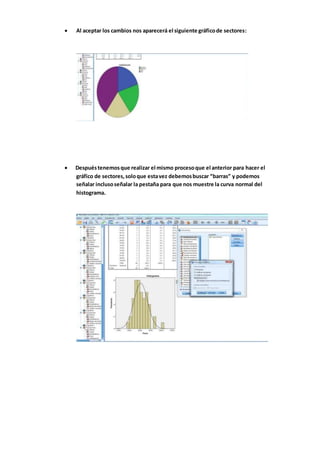  Al aceptar los cambios nos aparecerá el siguiente gráficode sectores:
 Despuéstenemosque realizar el mismo procesoque el anterior para hacer el
gráfico de sectores,soloque estavez debemosbuscar “barras” y podemos
señalar inclusoseñalar la pestaña para que nos muestre la curva normal del
histograma.
 
