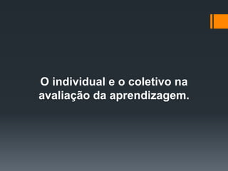 O individual e o coletivo na
avaliação da aprendizagem.
 