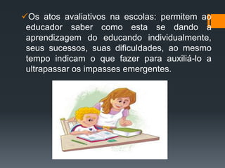 Os atos avaliativos na escolas: permitem ao
educador saber como esta se dando a
aprendizagem do educando individualmente,
seus sucessos, suas dificuldades, ao mesmo
tempo indicam o que fazer para auxiliá-lo a
ultrapassar os impasses emergentes.
 