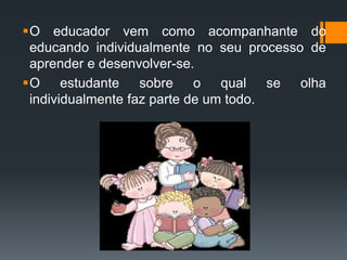 O educador vem como acompanhante do
educando individualmente no seu processo de
aprender e desenvolver-se.
O estudante sobre o qual se olha
individualmente faz parte de um todo.
 
