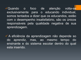 Quando o foco de atenção volta-se
exclusivamente para o educando individual,
somos tentados a dizer que os educandos, estão
com o desempenho insatisfatório, são os únicos
responsáveis pela qualidade negativa de sua
aprendizagem.
 A eficiência da aprendizagem não depende so
do aprendiz, mas, ao mesmo tempo do
ensinante e do sistema escolar dentro do qual
esta inserido.
 