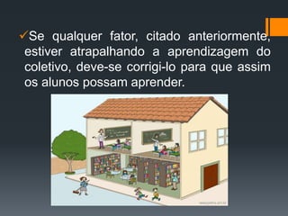 Se qualquer fator, citado anteriormente,
estiver atrapalhando a aprendizagem do
coletivo, deve-se corrigi-lo para que assim
os alunos possam aprender.
 
