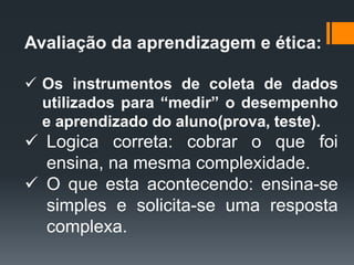 Avaliação da aprendizagem e ética:
 Os instrumentos de coleta de dados
utilizados para “medir” o desempenho
e aprendizado do aluno(prova, teste).
 Logica correta: cobrar o que foi
ensina, na mesma complexidade.
 O que esta acontecendo: ensina-se
simples e solicita-se uma resposta
complexa.
 