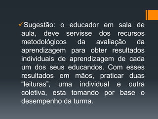 Sugestão: o educador em sala de
aula, deve servisse dos recursos
metodológicos da avaliação da
aprendizagem para obter resultados
individuais de aprendizagem de cada
um dos seus educandos. Com esses
resultados em mãos, praticar duas
“leituras”, uma individual e outra
coletiva, esta tomando por base o
desempenho da turma.
 