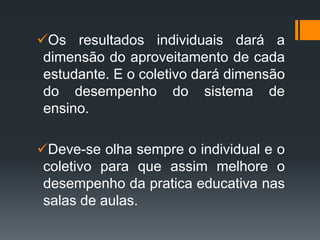 Os resultados individuais dará a
dimensão do aproveitamento de cada
estudante. E o coletivo dará dimensão
do desempenho do sistema de
ensino.
Deve-se olha sempre o individual e o
coletivo para que assim melhore o
desempenho da pratica educativa nas
salas de aulas.
 