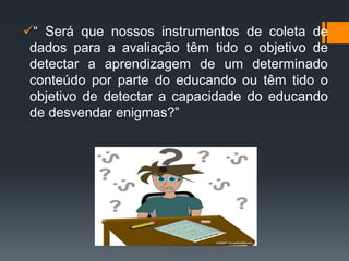 “ Será que nossos instrumentos de coleta de
dados para a avaliação têm tido o objetivo de
detectar a aprendizagem de um determinado
conteúdo por parte do educando ou têm tido o
objetivo de detectar a capacidade do educando
de desvendar enigmas?”
 