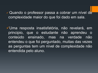  Quando o professor passa a cobrar um nível de
complexidade maior do que foi dado em sala.
Uma resposta insatisfatória, não revelará, em
principio, que o estudante não aprendeu o
conteúdo ensinado, mas na verdade não
entendeu o que foi perguntado, muitas das vezes
as perguntas tem um nível de complexidade não
entendida pelo aluno.
 
