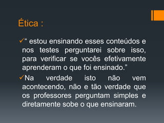 Ética :
“ estou ensinando esses conteúdos e
nos testes perguntarei sobre isso,
para verificar se vocês efetivamente
aprenderam o que foi ensinado.”
Na verdade isto não vem
acontecendo, não e tão verdade que
os professores perguntam simples e
diretamente sobe o que ensinaram.
 