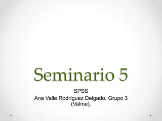 Seminario 5
SPSS
Ana Valle Rodríguez Delgado. Grupo 3
(Valme).
 