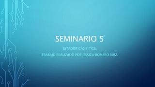 SEMINARIO 5
ESTADÍSTICAS Y TICS.
TRABAJO REALIZADO POR JESSICA ROMERO RUIZ.
 