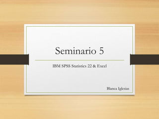 Seminario 5
IBM SPSS Statistics 22 & Excel
Blanca Iglesias
 