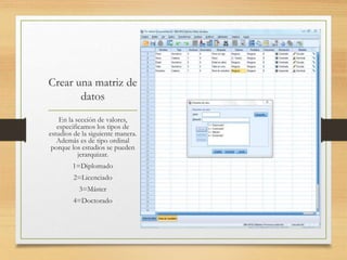 Crear una matriz de
datos
En la sección de valores,
especificamos los tipos de
estudios de la siguiente manera.
Además es de tipo ordinal
porque los estudios se pueden
jerarquizar.
1=Diplomado
2=Licenciado
3=Máster
4=Doctorado
 