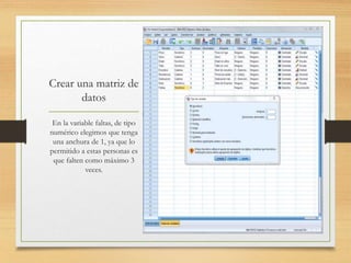 Crear una matriz de
datos
En la variable faltas, de tipo
numérico elegimos que tenga
una anchura de 1, ya que lo
permitido a estas personas es
que falten como máximo 3
veces.
 
