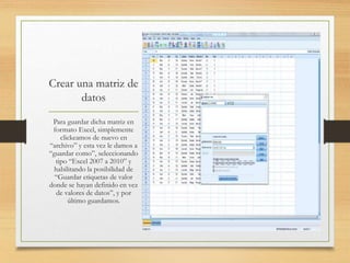 Crear una matriz de
datos
Para guardar dicha matriz en
formato Excel, simplemente
clickeamos de nuevo en
“archivo” y esta vez le damos a
“guardar como”, seleccionando
tipo “Excel 2007 a 2010” y
habilitando la posibilidad de
“Guardar etiquetas de valor
donde se hayan definido en vez
de valores de datos”, y por
último guardamos.
 