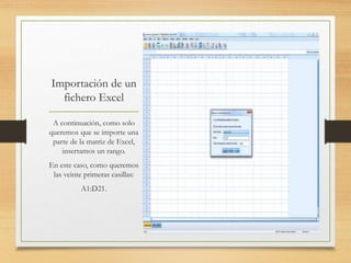 Importación de un
fichero Excel
A continuación, como solo
queremos que se importe una
parte de la matriz de Excel,
insertamos un rango.
En este caso, como queremos
las veinte primeras casillas:
A1:D21.
 