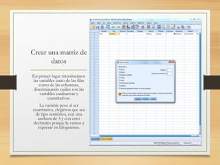 Crear una matriz de
datos
En primer lugar introducimos
las variables tanto de las filas
como de las columnas,
discriminando cuáles son las
variables cualitativas y
cuantitativas.
La variable peso al ser
cuantitativa, elegimos que sea
de tipo numérico, con una
anchura de 3 y con cero
decimales porque la vamos a
expresar en kilogramos.
 