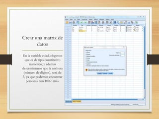Crear una matriz de
datos
En la variable edad, elegimos
que es de tipo cuantitativo
numérico, y además
determinamos que la anchura
(número de dígitos), será de
3, ya que podemos encontrar
personas con 100 o más.
 