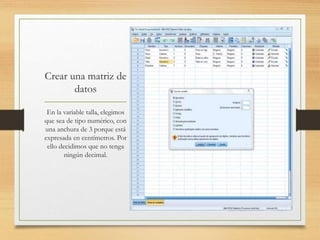Crear una matriz de
datos
En la variable talla, elegimos
que sea de tipo numérico, con
una anchura de 3 porque está
expresada en centímetros. Por
ello decidimos que no tenga
ningún decimal.
 