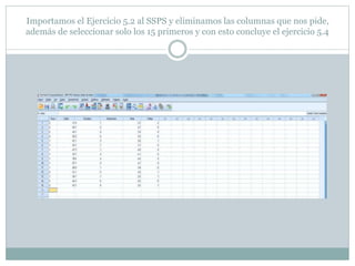Importamos el Ejercicio 5.2 al SSPS y eliminamos las columnas que nos pide,
además de seleccionar solo los 15 primeros y con esto concluye el ejercicio 5.4
 