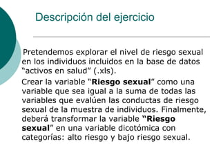 Descripción del ejercicio
Pretendemos explorar el nivel de riesgo sexual
en los individuos incluidos en la base de datos
“activos en salud” (.xls).
Crear la variable “Riesgo sexual” como una
variable que sea igual a la suma de todas las
variables que evalúen las conductas de riesgo
sexual de la muestra de individuos. Finalmente,
deberá transformar la variable “Riesgo
sexual” en una variable dicotómica con
categorías: alto riesgo y bajo riesgo sexual.