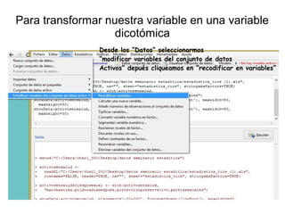 Para transformar nuestra variable en una variable
dicotómica
Desde los “Datos” seleccionarmos
“modificar variables del conjunto de datos
Activos” depués cliqueamos en “recodificar en variables”
 