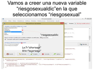 Vamos a creer una nueva variable
“riesgosexualdic”en la que
seleccionamos “riesgosexual”
Fila 1 Fila 2 Fila 3 Fila 4
0
2
4
6
8
10
12
Columna 1
Columna 2
Columna 3
En la recodificacion introducimos:
Lo:
“riesgosexualdic
”
Lo:7=”altoriesgo”
8:hi=”bajoriesgo”
 