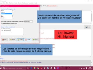 Seleccionamos la variable “riesgosexual”
y le damos el nombre de “riesgosexualdic”
Los valores de alto riesgo son los mayores de 7
y los de bajo riesgo menores de 7 (de 6 a menos)
Lo : lowest
Hi : highest
 