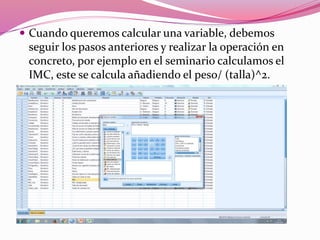  Cuando queremos calcular una variable, debemos
seguir los pasos anteriores y realizar la operación en
concreto, por ejemplo en el seminario calculamos el
IMC, este se calcula añadiendo el peso/ (talla)^2.
 