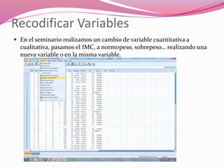 Recodificar Variables
 En el seminario realizamos un cambio de variable cuantitativa a
cualitativa, pasamos el IMC, a normopeso, sobrepeso… realizando una
nueva variable o en la misma variable.
 