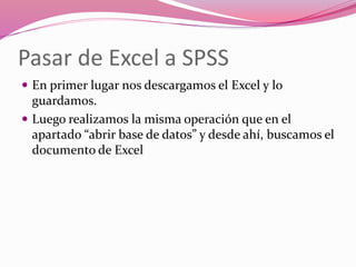 Pasar de Excel a SPSS
 En primer lugar nos descargamos el Excel y lo
guardamos.
 Luego realizamos la misma operación que en el
apartado “abrir base de datos” y desde ahí, buscamos el
documento de Excel
 