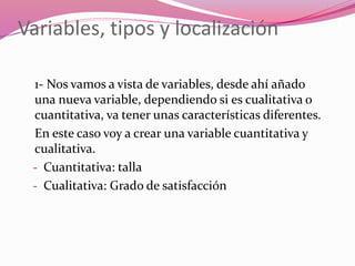 Variables, tipos y localización
1- Nos vamos a vista de variables, desde ahí añado
una nueva variable, dependiendo si es cualitativa o
cuantitativa, va tener unas características diferentes.
En este caso voy a crear una variable cuantitativa y
cualitativa.
- Cuantitativa: talla
- Cualitativa: Grado de satisfacción
 