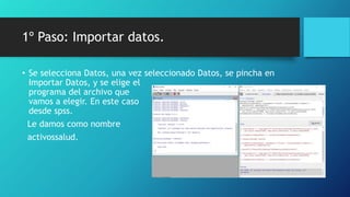 1º Paso: Importar datos.
• Se selecciona Datos, una vez seleccionado Datos, se pincha en
Importar Datos, y se elige el
programa del archivo que
vamos a elegir. En este caso
desde spss.
Le damos como nombre
activossalud.