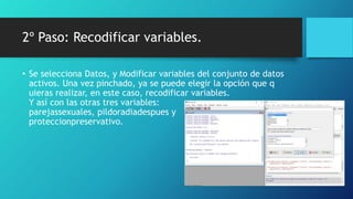2º Paso: Recodificar variables.
• Se selecciona Datos, y Modificar variables del conjunto de datos
activos. Una vez pinchado, ya se puede elegir la opción que q
uieras realizar, en este caso, recodificar variables.
Y así con las otras tres variables:
parejassexuales, pildoradiadespues y
proteccionpreservativo.