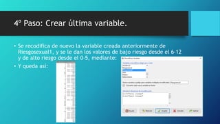 4º Paso: Crear última variable.
• Se recodifica de nuevo la variable creada anteriormente de
Riesgosexual1, y se le dan los valores de bajo riesgo desde el 6-12
y de alto riesgo desde el 0-5, mediante:
• Y queda así:
