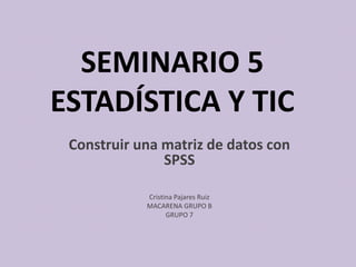 SEMINARIO 5
ESTADÍSTICA Y TIC
Construir una matriz de datos con
SPSS
Cristina Pajares Ruiz
MACARENA GRUPO B
GRUPO 7
 