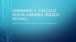 SEMINARIO 5: CÁLCULO
NUEVA VARIABLE (RIESGO
SEXUAL).
ANA DE SOTO ESTEVÉZ GRUPO 1 MACARENA SUBGRUPO 1
 