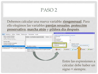PASO 2
Debemos calcular una nueva variable: riesgosexual. Para
ello elegimos las variables parejas sexuales, protección
preservativo, marcha atrás y píldora día después.
Entre las expresiones a
calcular debe haber un
signo + siempre.
 