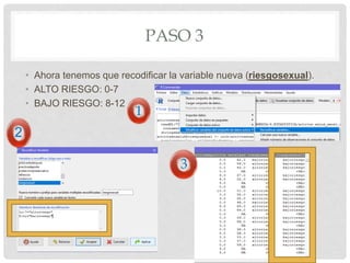 PASO 3
• Ahora tenemos que recodificar la variable nueva (riesgosexual).
• ALTO RIESGO: 0-7
• BAJO RIESGO: 8-12
1
2
3
 