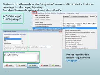 11
Finalmente recodificamos la variable “riesgosexual” en una variable dicotómica dividida en
dos categorías : alto riesgo y bajo riesgo.
Para ello utilizaremos la siguiente directriz de codificación:
lo:7 =“altoriesgo”
8:hi=“bajoriesgo”
Una vez recodificada la
variable, cliqueamos en
“Aceptar”
 