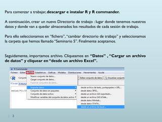 Para comenzar a trabajar, descargar e instalar R y R commander.
A continuación, crear un nuevo Directorio de trabajo : lugar donde tenemos nuestros
datos y donde van a quedar almacenados los resultados de cada sesión de trabajo.
Para ello seleccionamos en “fichero”, “cambiar directorio de trabajo” y seleccionamos
la carpeta que hemos llamado “Seminario 5”. Finalmente aceptamos.
Seguidamente, importamos archivo. Cliqueamos en “Datos” , “Cargar un archivo
de datos” y cliquear en “desde un archivo Excel”.
2
 